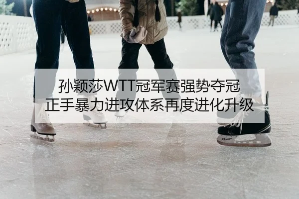 孙颖莎WTT冠军赛强势夺冠 正手暴力进攻体系再度进化升级